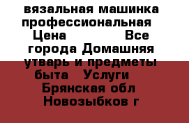 вязальная машинка профессиональная › Цена ­ 15 000 - Все города Домашняя утварь и предметы быта » Услуги   . Брянская обл.,Новозыбков г.